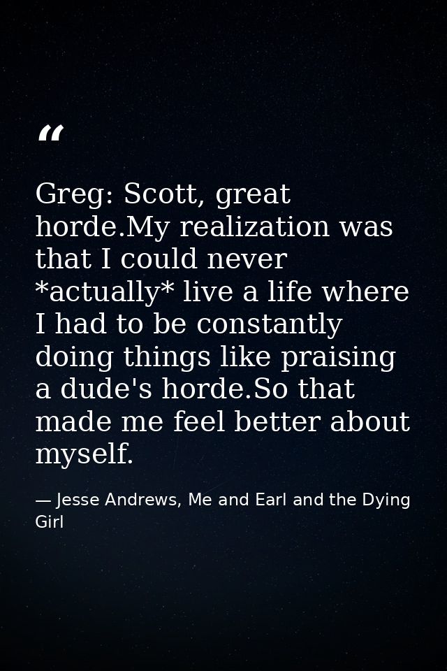 Greg: Scott, great horde.My realization was that I could never *actually* live a life where I had to be constantly doing — Jesse Andrews, Me and Earl and the Dying Girl