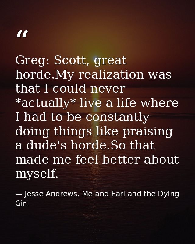 Greg: Scott, great horde.My realization was that I could never *actually* live a life where I had to be constantly doing — Jesse Andrews, Me and Earl and the Dying Girl