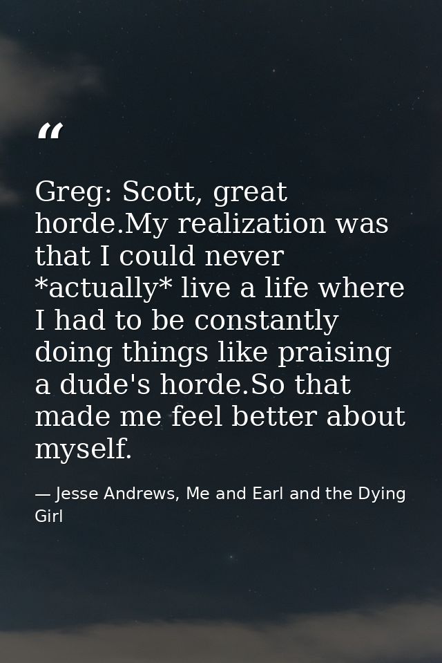 Greg: Scott, great horde.My realization was that I could never *actually* live a life where I had to be constantly doing — Jesse Andrews, Me and Earl and the Dying Girl
