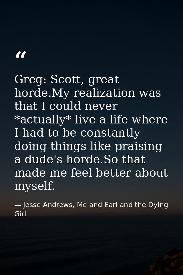 Greg: Scott, great horde.My realization was that I could never *actually* live a life where I had to be constantly doing — Jesse Andrews, Me and Earl and the Dying Girl