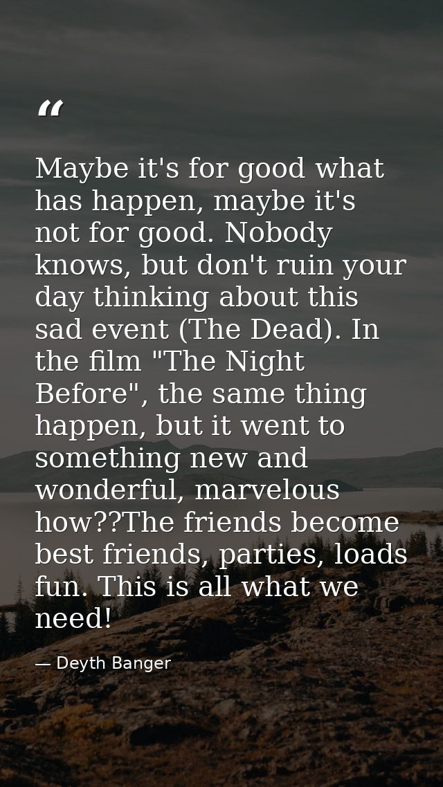 Maybe it's for good what has happen, maybe it's not for good. Nobody knows, but don't ruin your day thinking about this  — Deyth Banger