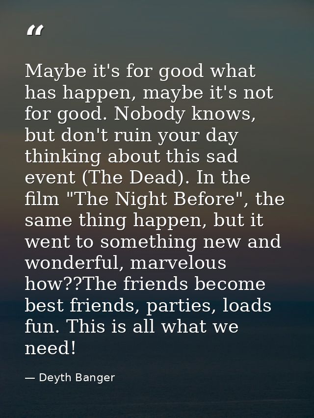 Maybe it's for good what has happen, maybe it's not for good. Nobody knows, but don't ruin your day thinking about this  — Deyth Banger