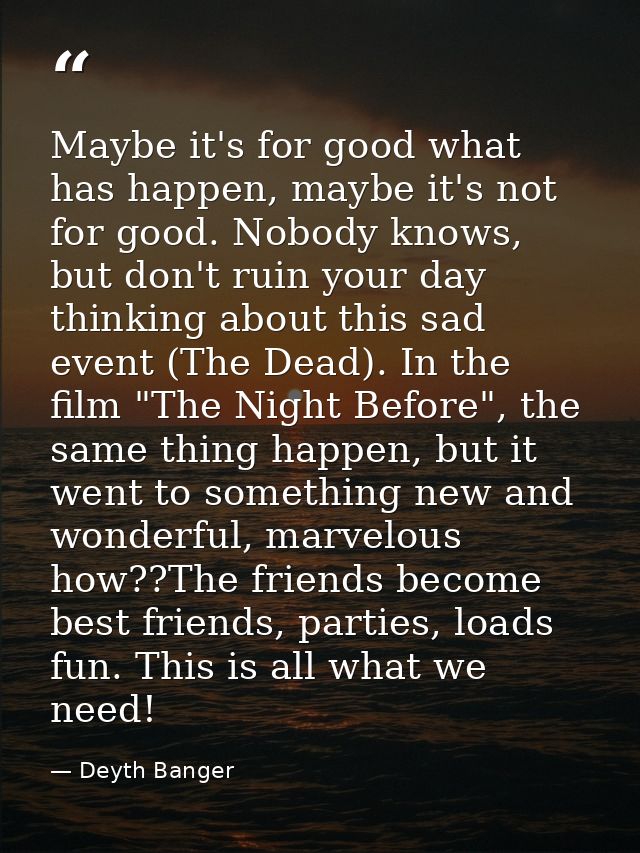 Maybe it's for good what has happen, maybe it's not for good. Nobody knows, but don't ruin your day thinking about this  — Deyth Banger