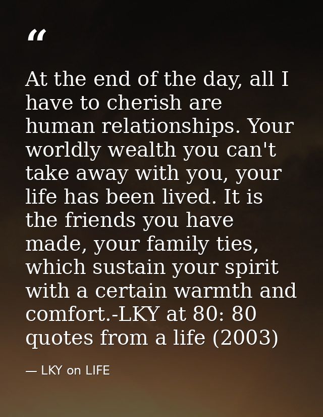 At the end of the day, all I have to cherish are human relationships. Your worldly wealth you can't take away with you,  — LKY on LIFE
