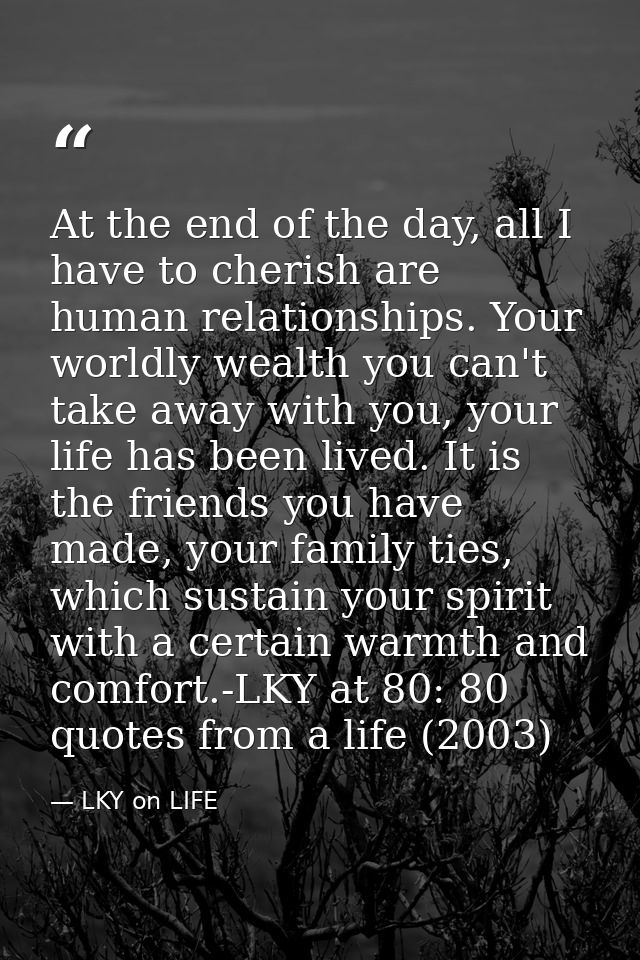 At the end of the day, all I have to cherish are human relationships. Your worldly wealth you can't take away with you,  — LKY on LIFE