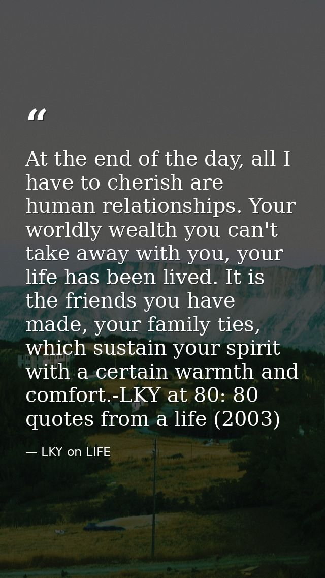 At the end of the day, all I have to cherish are human relationships. Your worldly wealth you can't take away with you,  — LKY on LIFE