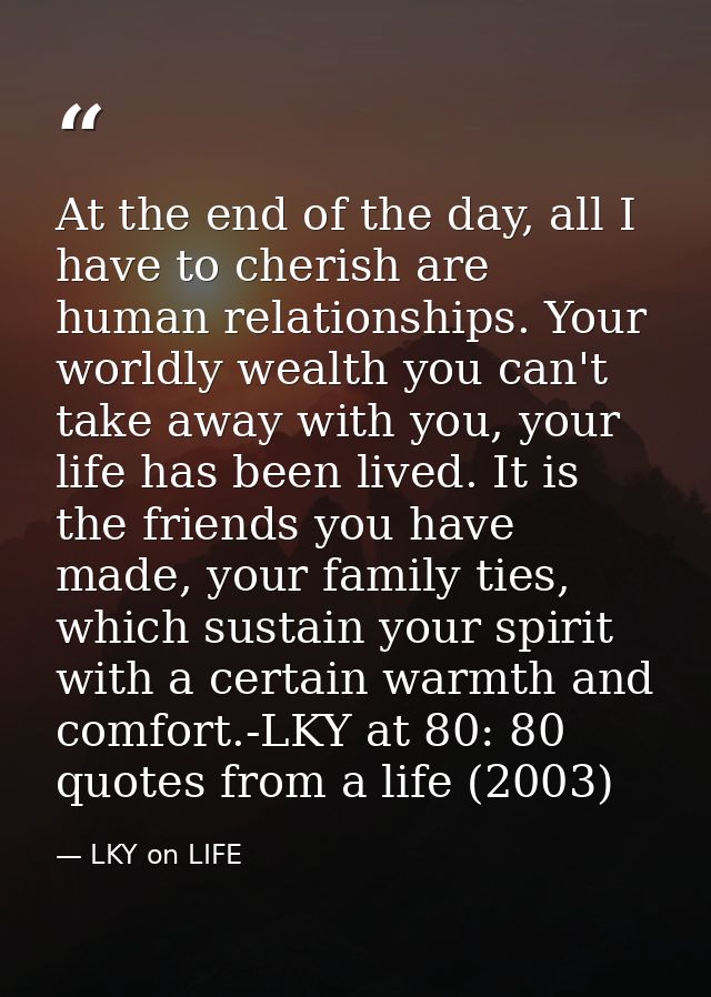 At the end of the day, all I have to cherish are human relationships. Your worldly wealth you can't take away with you,  — LKY on LIFE