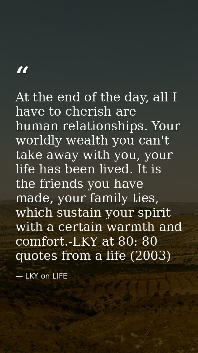At the end of the day, all I have to cherish are human relationships. Your worldly wealth you can't take away with you,  — LKY on LIFE