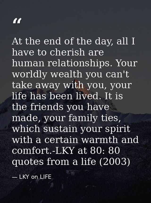 At the end of the day, all I have to cherish are human relationships. Your worldly wealth you can't take away with you,  — LKY on LIFE