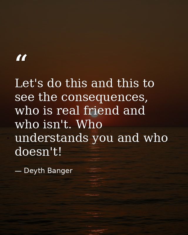 Let's do this and this to see the consequences, who is real friend and who isn't. Who understands you and who doesn't! — Deyth Banger