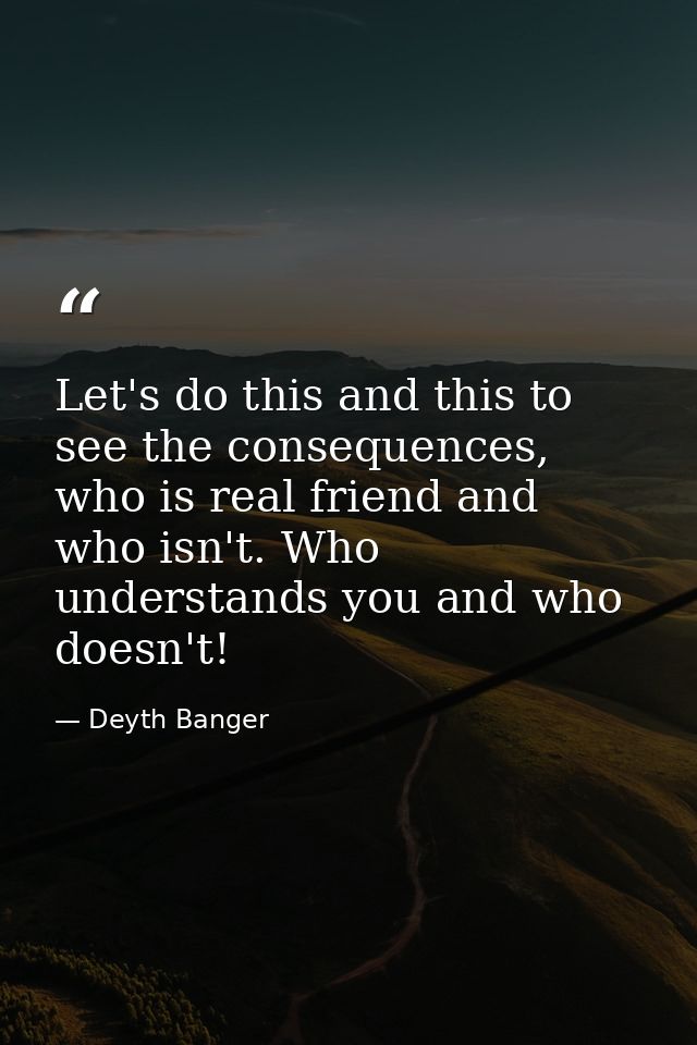 Let's do this and this to see the consequences, who is real friend and who isn't. Who understands you and who doesn't! — Deyth Banger