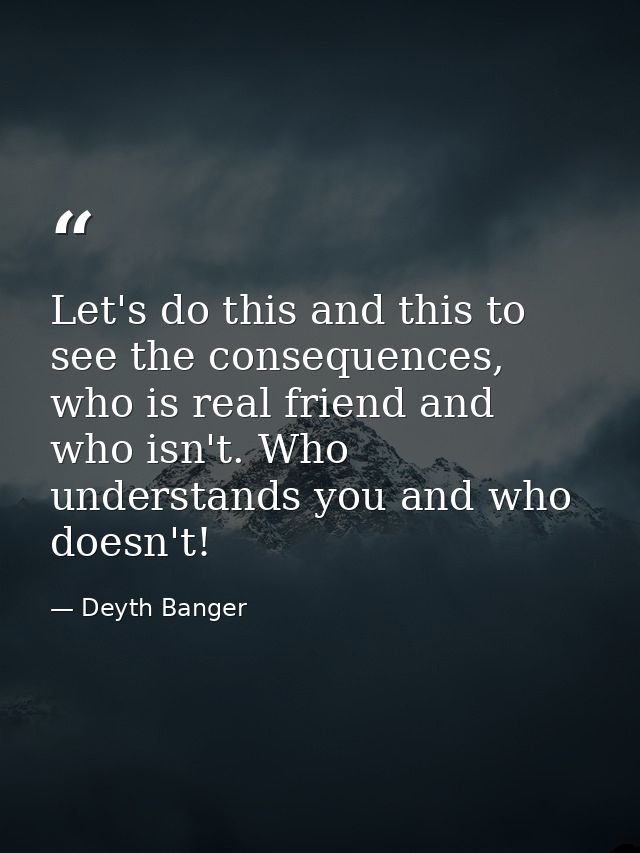 Let's do this and this to see the consequences, who is real friend and who isn't. Who understands you and who doesn't! — Deyth Banger