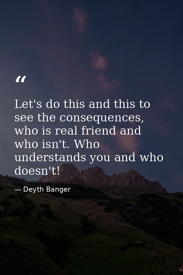 Let's do this and this to see the consequences, who is real friend and who isn't. Who understands you and who doesn't! — Deyth Banger