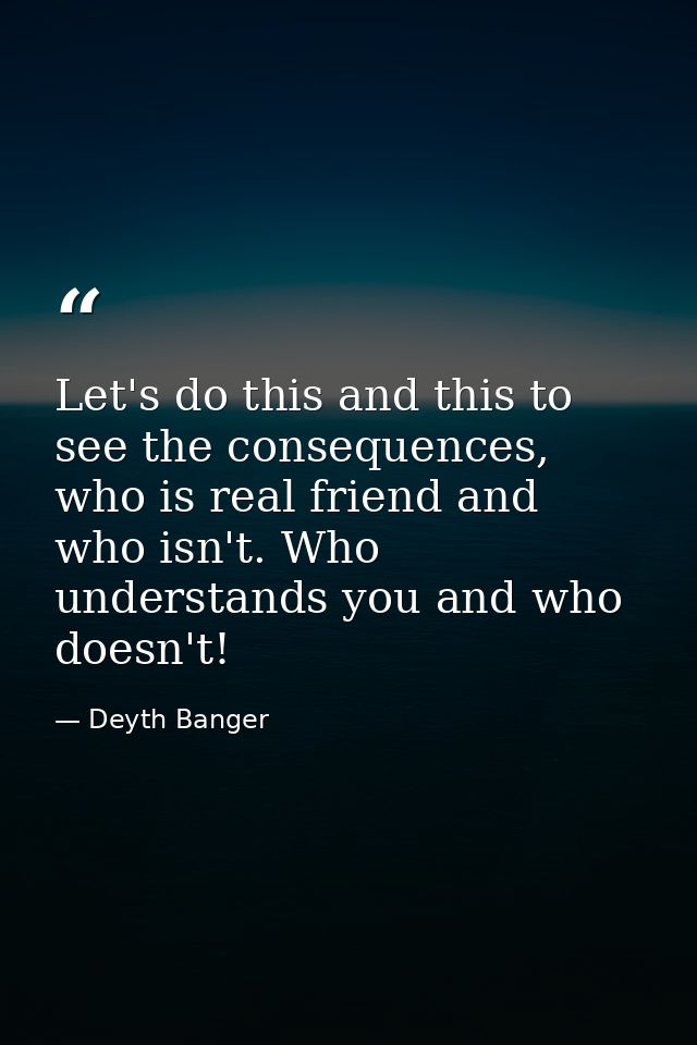 Let's do this and this to see the consequences, who is real friend and who isn't. Who understands you and who doesn't! — Deyth Banger