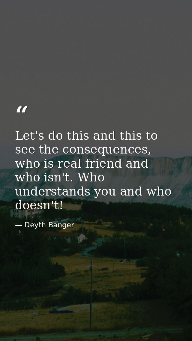 Let's do this and this to see the consequences, who is real friend and who isn't. Who understands you and who doesn't! — Deyth Banger