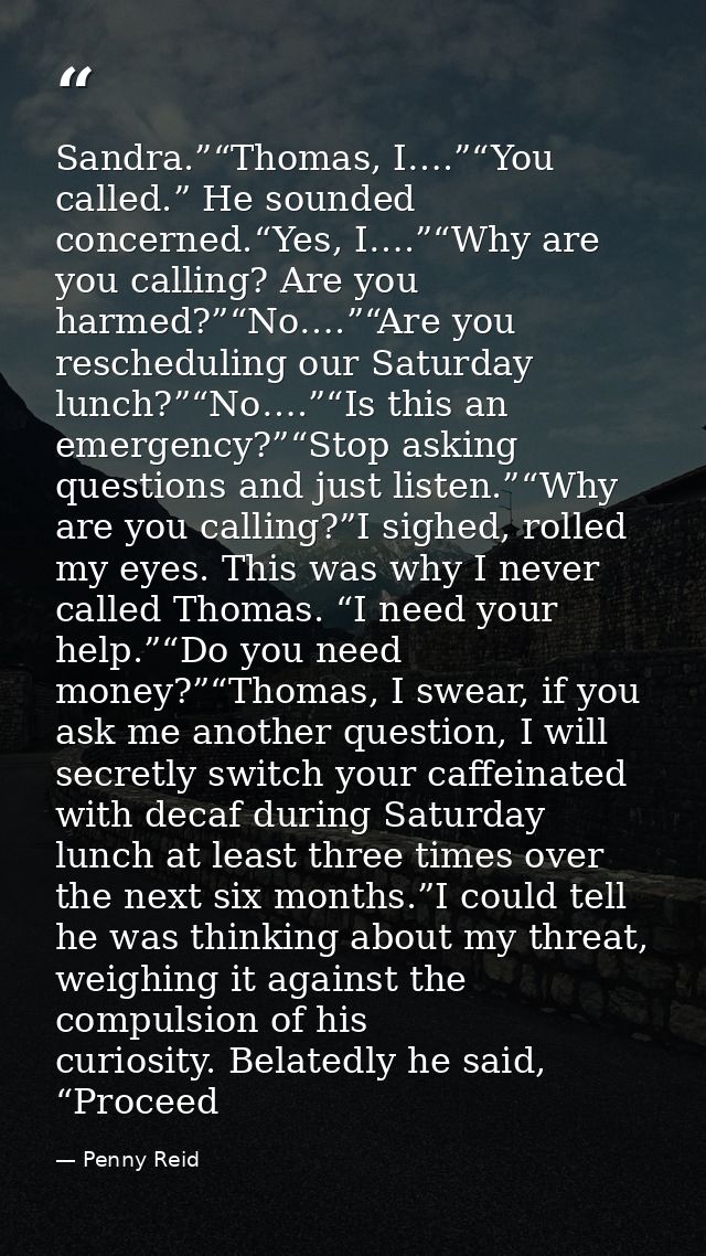 Sandra.”“Thomas, I….”“You called.” He sounded concerned.“Yes, I….”“Why are you calling? Are you harmed?”“No….”“Are you r — Penny Reid