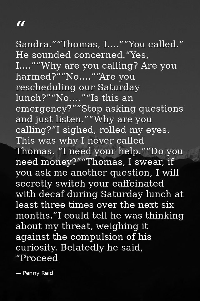 Sandra.”“Thomas, I….”“You called.” He sounded concerned.“Yes, I….”“Why are you calling? Are you harmed?”“No….”“Are you r — Penny Reid