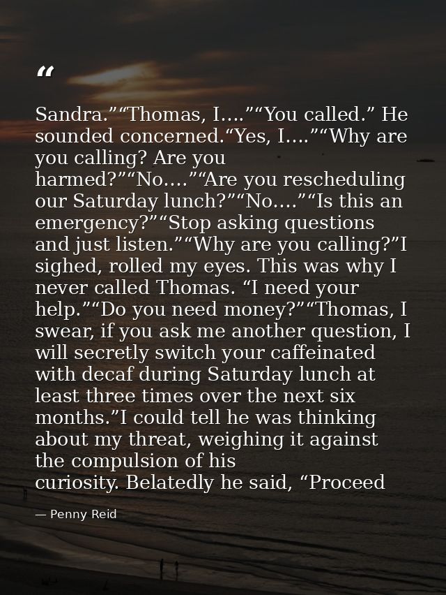 Sandra.”“Thomas, I….”“You called.” He sounded concerned.“Yes, I….”“Why are you calling? Are you harmed?”“No….”“Are you r — Penny Reid