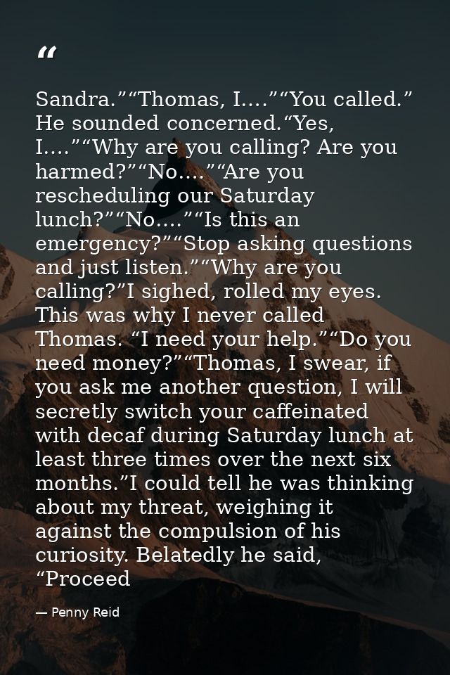 Sandra.”“Thomas, I….”“You called.” He sounded concerned.“Yes, I….”“Why are you calling? Are you harmed?”“No….”“Are you r — Penny Reid