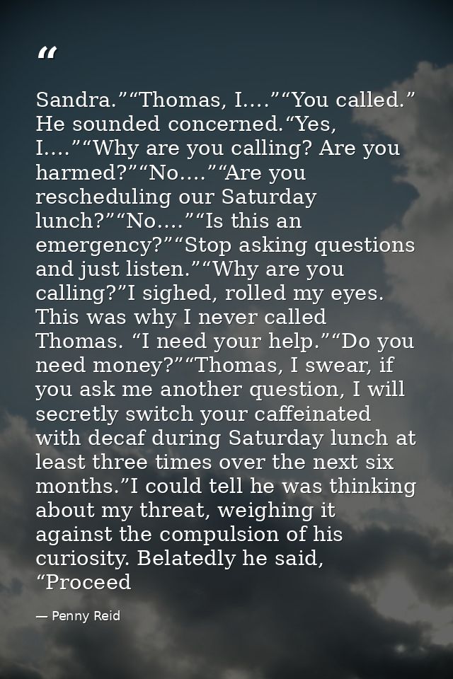 Sandra.”“Thomas, I….”“You called.” He sounded concerned.“Yes, I….”“Why are you calling? Are you harmed?”“No….”“Are you r — Penny Reid