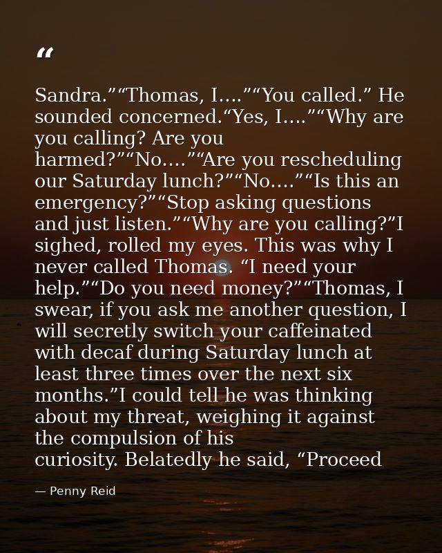 Sandra.”“Thomas, I….”“You called.” He sounded concerned.“Yes, I….”“Why are you calling? Are you harmed?”“No….”“Are you r — Penny Reid