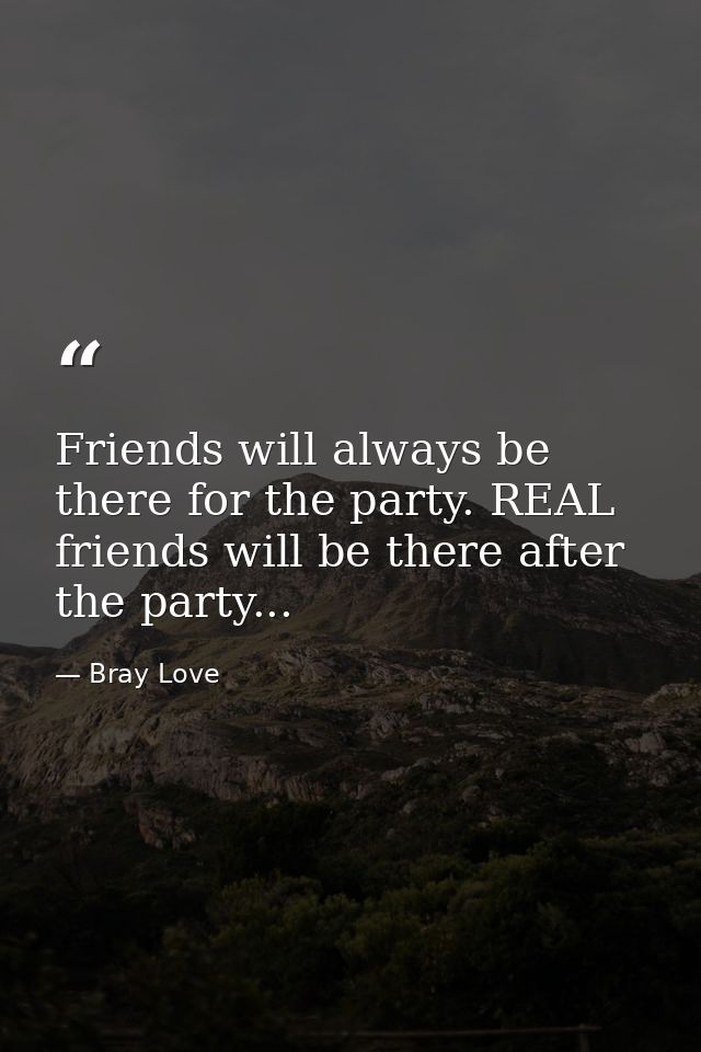 Friends will always be there for the party. REAL friends will be there after the party... — Bray Love