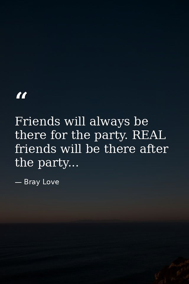 Friends will always be there for the party. REAL friends will be there after the party... — Bray Love
