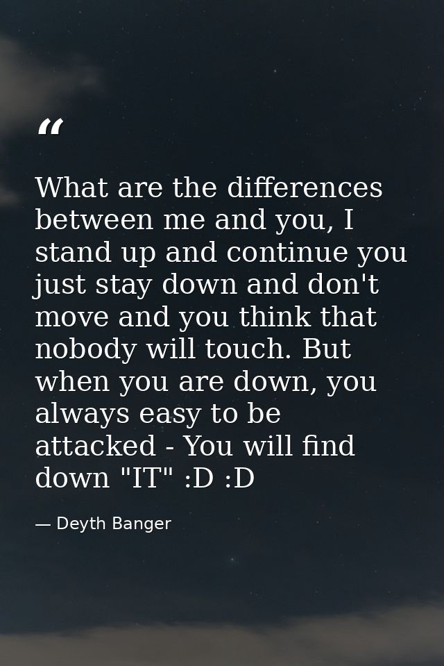What are the differences between me and you, I stand up and continue you just stay down and don't move and you think tha — Deyth Banger