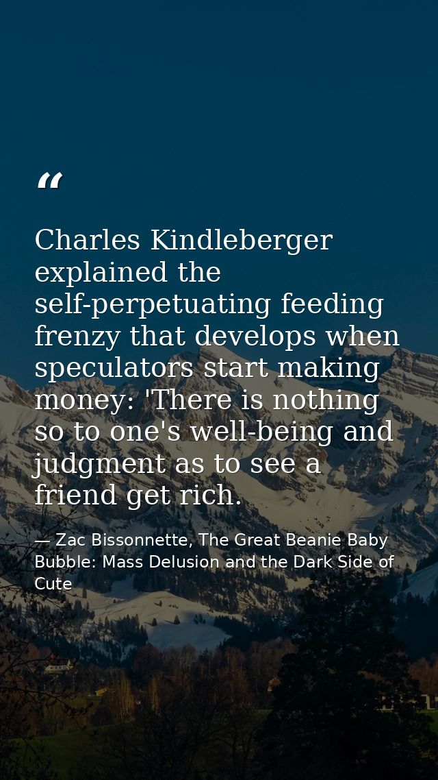 Charles Kindleberger explained the self-perpetuating feeding frenzy that develops when speculators start making money: ' — Zac Bissonnette, The Great Beanie Baby Bubble: Mass Delusion and the Dark Side of Cute