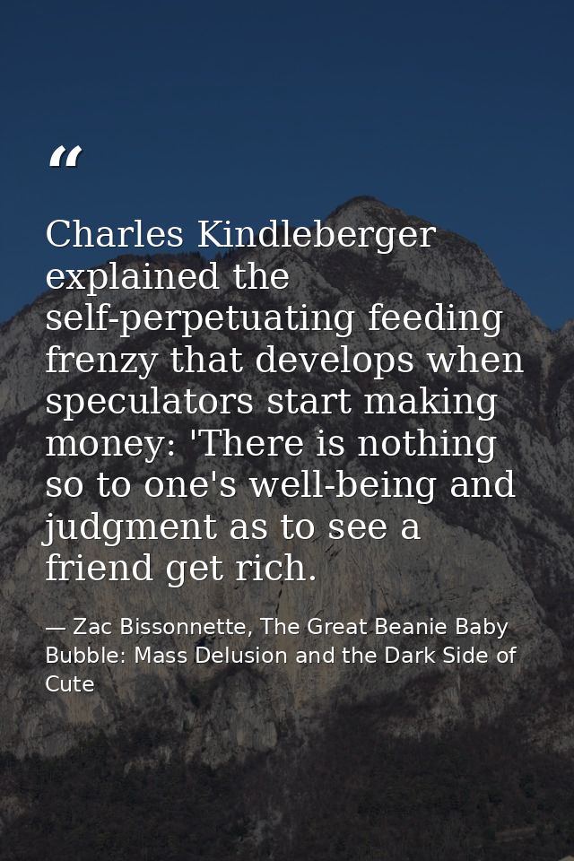 Charles Kindleberger explained the self-perpetuating feeding frenzy that develops when speculators start making money: ' — Zac Bissonnette, The Great Beanie Baby Bubble: Mass Delusion and the Dark Side of Cute