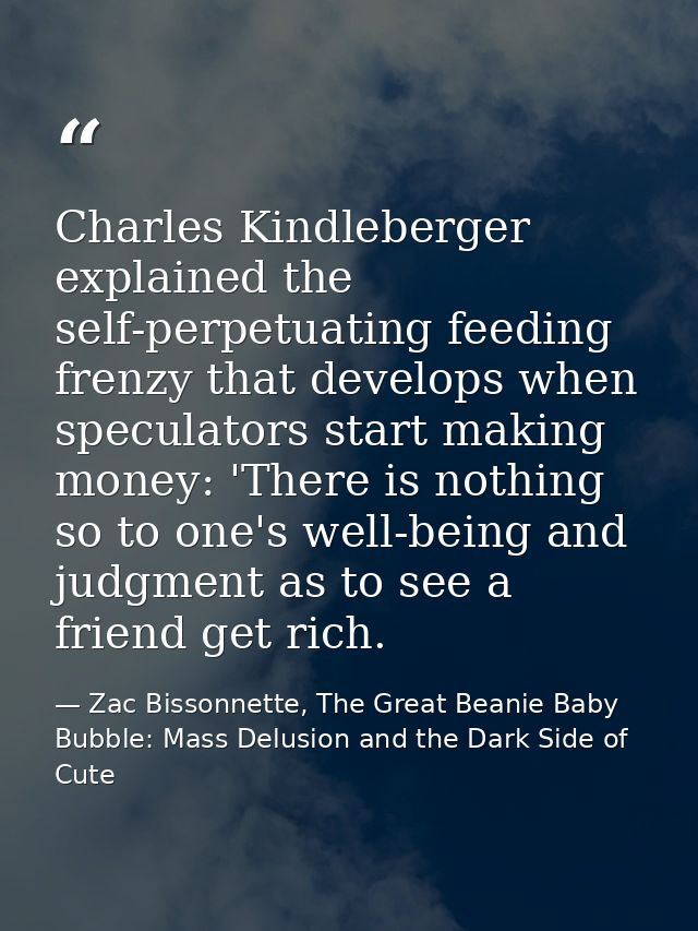 Charles Kindleberger explained the self-perpetuating feeding frenzy that develops when speculators start making money: ' — Zac Bissonnette, The Great Beanie Baby Bubble: Mass Delusion and the Dark Side of Cute