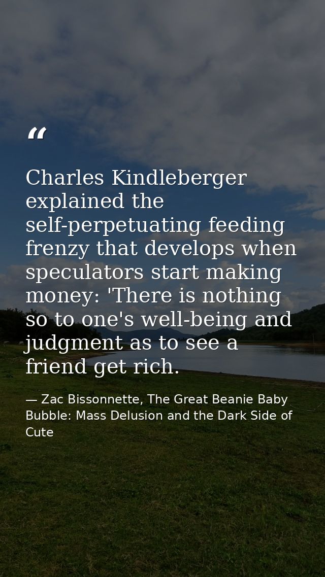 Charles Kindleberger explained the self-perpetuating feeding frenzy that develops when speculators start making money: ' — Zac Bissonnette, The Great Beanie Baby Bubble: Mass Delusion and the Dark Side of Cute