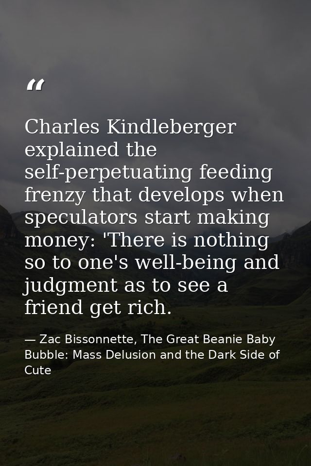 Charles Kindleberger explained the self-perpetuating feeding frenzy that develops when speculators start making money: ' — Zac Bissonnette, The Great Beanie Baby Bubble: Mass Delusion and the Dark Side of Cute