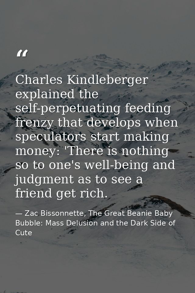 Charles Kindleberger explained the self-perpetuating feeding frenzy that develops when speculators start making money: ' — Zac Bissonnette, The Great Beanie Baby Bubble: Mass Delusion and the Dark Side of Cute