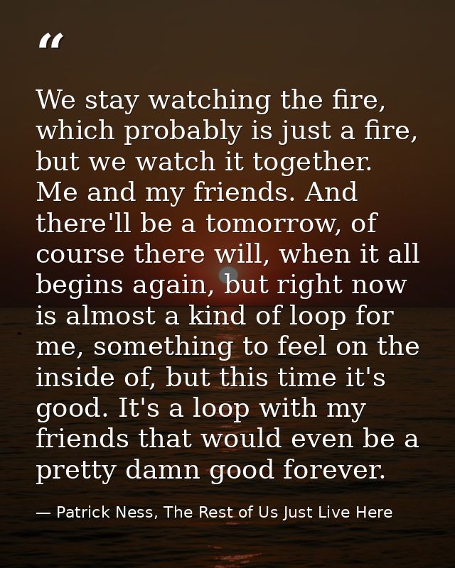 We stay watching the fire, which probably is just a fire, but we watch it together. Me and my friends. And there'll be a — Patrick Ness, The Rest of Us Just Live Here