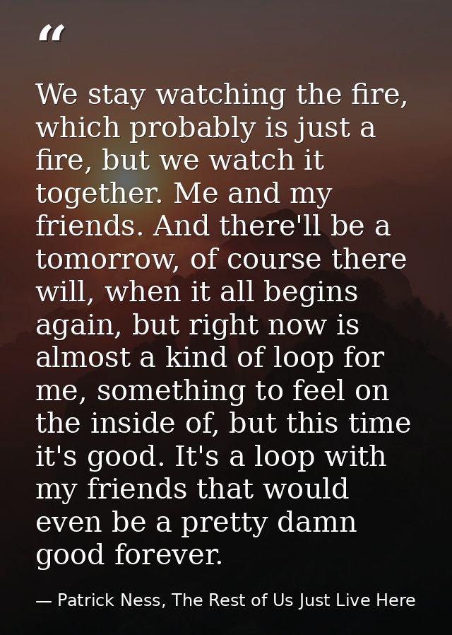 We stay watching the fire, which probably is just a fire, but we watch it together. Me and my friends. And there'll be a — Patrick Ness, The Rest of Us Just Live Here