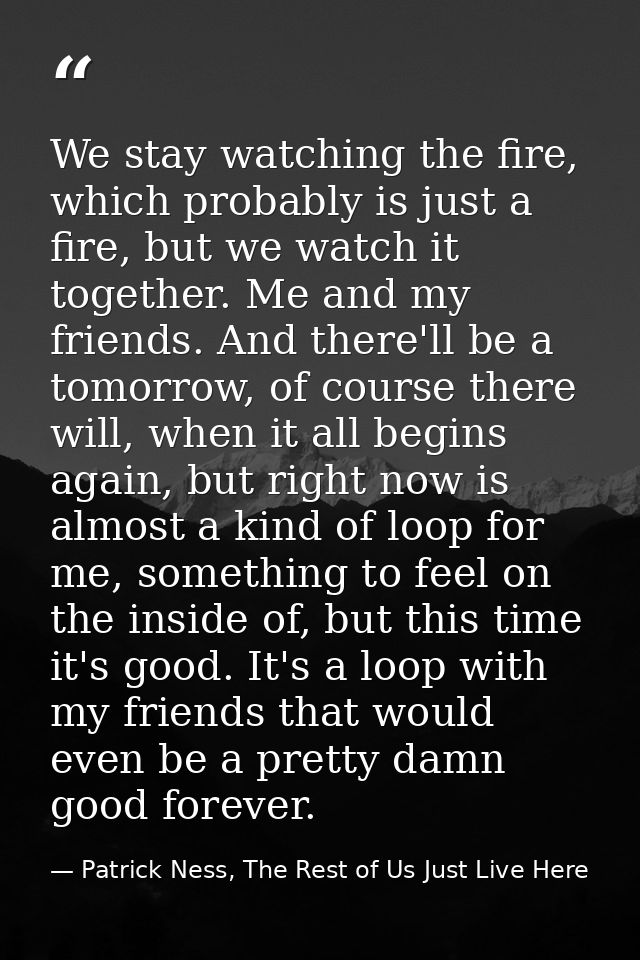We stay watching the fire, which probably is just a fire, but we watch it together. Me and my friends. And there'll be a — Patrick Ness, The Rest of Us Just Live Here