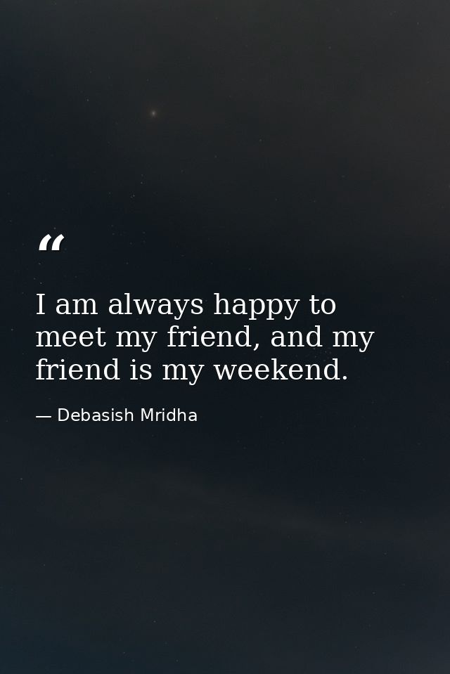 I am always happy to meet my friend, and my friend is my weekend. — Debasish Mridha