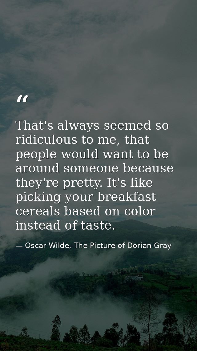 That's always seemed so ridiculous to me, that people would want to be around someone because they're pretty. It's like  — Oscar Wilde, The Picture of Dorian Gray