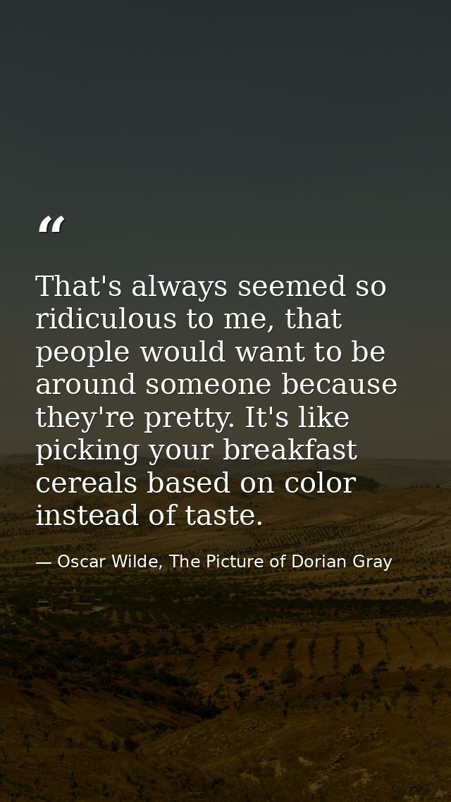 That's always seemed so ridiculous to me, that people would want to be around someone because they're pretty. It's like  — Oscar Wilde, The Picture of Dorian Gray