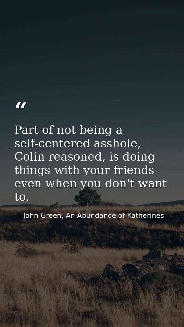 Part of not being a self-centered asshole, Colin reasoned, is doing things with your friends even when you don't want to — John Green, An Abundance of Katherines