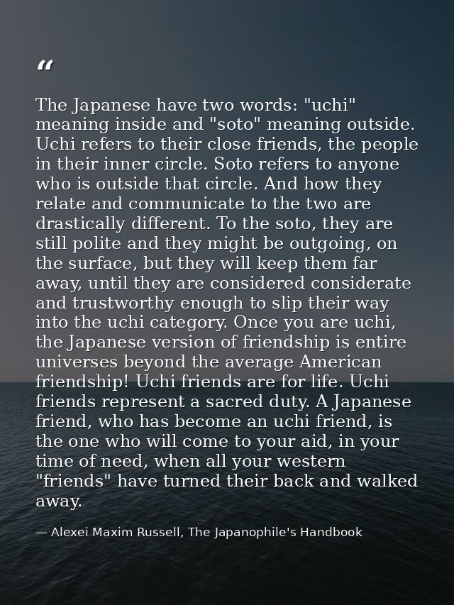 The Japanese have two words: "uchi" meaning inside and "soto" meaning outside. Uchi refers to their close friends, the p — Alexei Maxim Russell, The Japanophile's Handbook