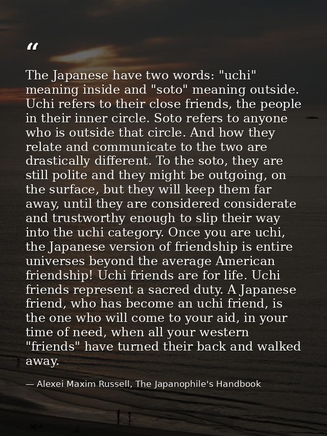 The Japanese have two words: "uchi" meaning inside and "soto" meaning outside. Uchi refers to their close friends, the p — Alexei Maxim Russell, The Japanophile's Handbook