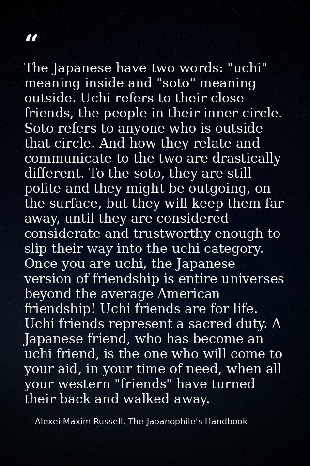 The Japanese have two words: "uchi" meaning inside and "soto" meaning outside. Uchi refers to their close friends, the p — Alexei Maxim Russell, The Japanophile's Handbook