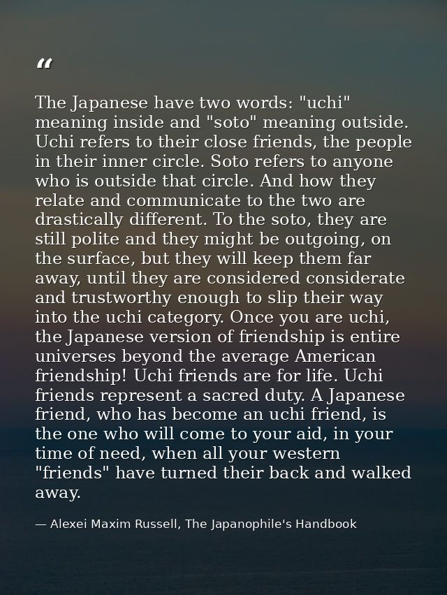 The Japanese have two words: "uchi" meaning inside and "soto" meaning outside. Uchi refers to their close friends, the p — Alexei Maxim Russell, The Japanophile's Handbook