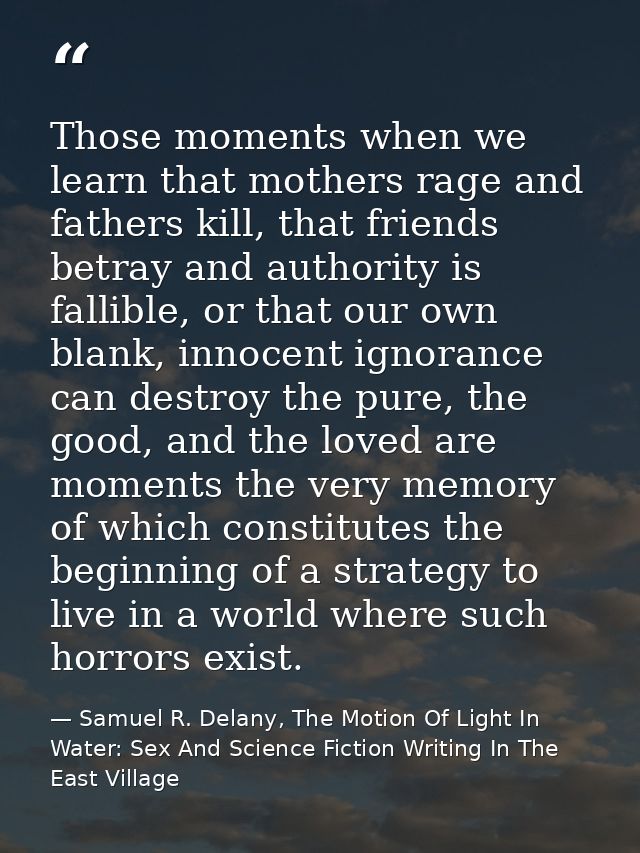 Those moments when we learn that mothers rage and fathers kill, that friends betray and authority is fallible, or that o — Samuel R. Delany, The Motion Of Light In Water: Sex And Science Fiction Writing In The East Village
