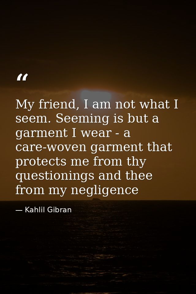 My friend, I am not what I seem. Seeming is but a garment I wear - a care-woven garment that protects me from thy questi — Kahlil Gibran