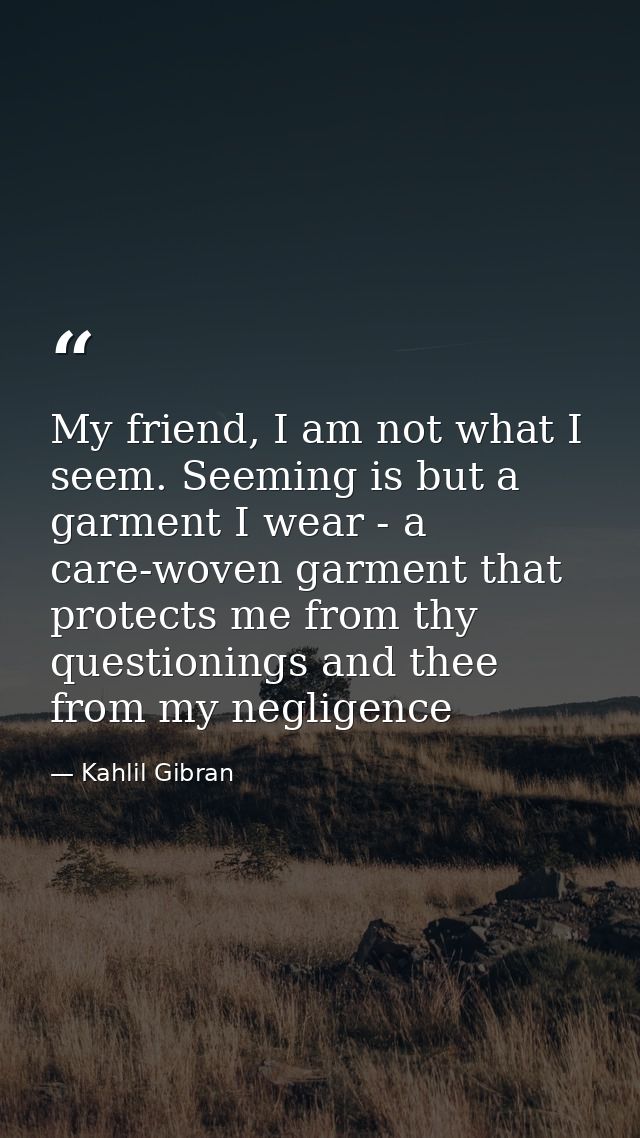 My friend, I am not what I seem. Seeming is but a garment I wear - a care-woven garment that protects me from thy questi — Kahlil Gibran