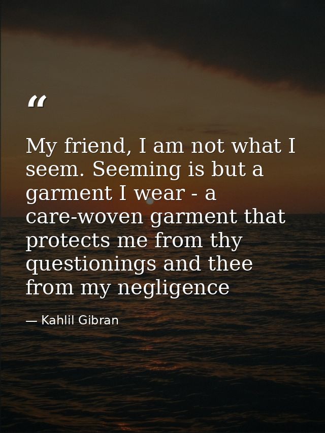 My friend, I am not what I seem. Seeming is but a garment I wear - a care-woven garment that protects me from thy questi — Kahlil Gibran
