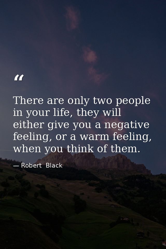 There are only two people in your life, they will either give you a negative feeling, or a warm feeling, when you think  — Robert  Black